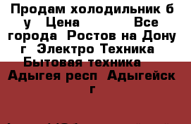 Продам холодильник б/у › Цена ­ 2 500 - Все города, Ростов-на-Дону г. Электро-Техника » Бытовая техника   . Адыгея респ.,Адыгейск г.